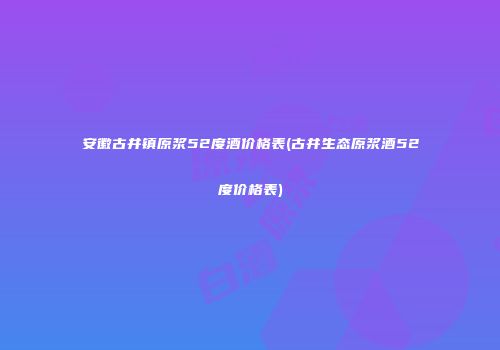 安徽古井镇原浆52度酒价格表(古井生态原浆酒52度价格表)