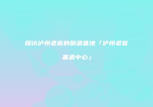 探访泸州老窖的酿酒基地「泸州老窖基酒中心」