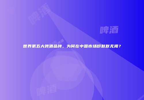 世界第五大啤酒品牌，为何在中国市场却默默无闻？
