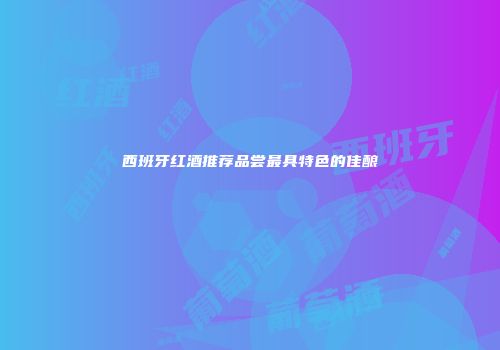 西班牙红酒推荐品尝最具特色的佳酿