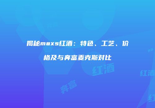 揭秘maxs红酒：特色、工艺、价格及与奔富麦克斯对比