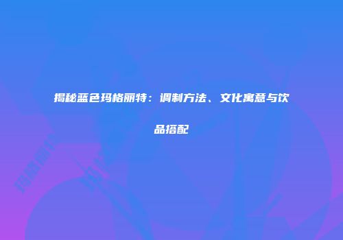 揭秘蓝色玛格丽特：调制方法、文化寓意与饮品搭配