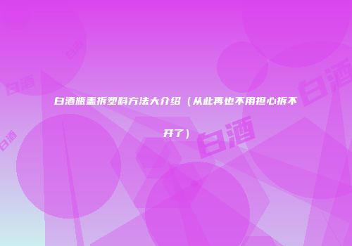 白酒瓶盖拆塑料方法大介绍（从此再也不用担心拆不开了）