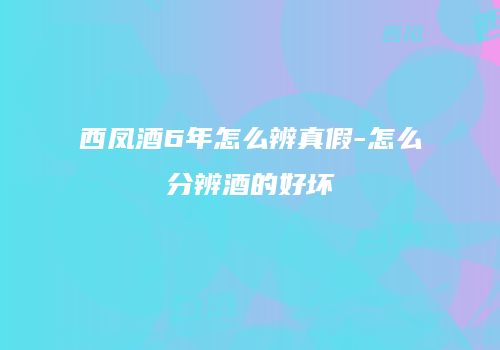 西凤酒6年怎么辨真假-怎么分辨酒的好坏