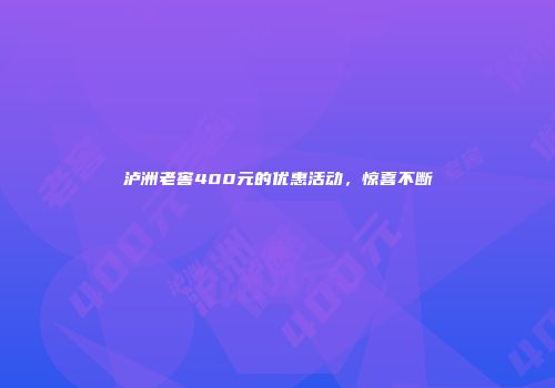 泸洲老窖400元的优惠活动，惊喜不断