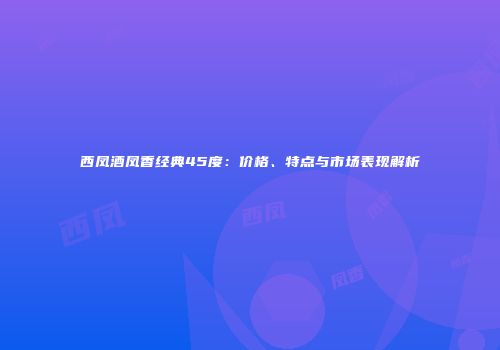 西凤酒凤香经典45度：价格、特点与市场表现解析