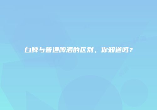 白啤与普通啤酒的区别，你知道吗？