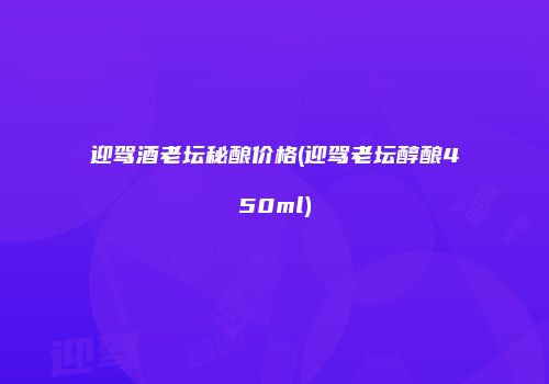 迎驾酒老坛秘酿价格(迎驾老坛醇酿450ml)
