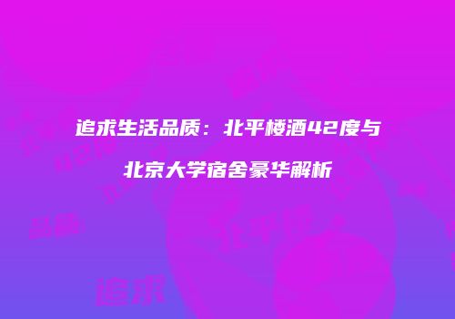 追求生活品质：北平楼酒42度与北京大学宿舍豪华解析