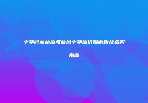 中华牌葡萄酒与西凤中华酒价格解析及选购指南