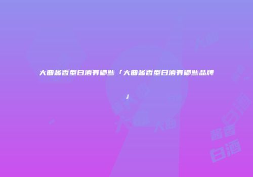 大曲酱香型白酒有哪些「大曲酱香型白酒有哪些品牌」