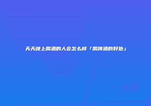 天天晚上喝酒的人会怎么样「喝啤酒的好处」