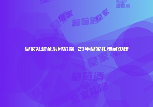 皇家礼炮全系列价格_21年皇家礼炮多少钱