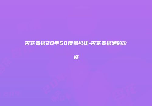 杏花青瓷20年50度多少钱-杏花青瓷酒的价格