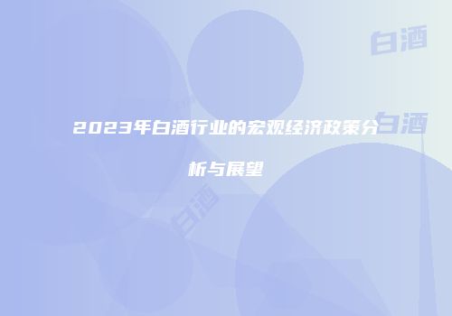 2023年白酒行业的宏观经济政策分析与展望