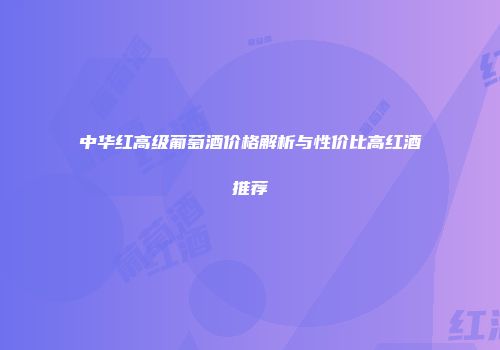 中华红高级葡萄酒价格解析与性价比高红酒推荐