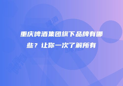 重庆啤酒集团旗下品牌有哪些？让你一次了解所有