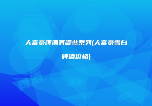 大富豪啤酒有哪些系列(大富豪雪白啤酒价格)