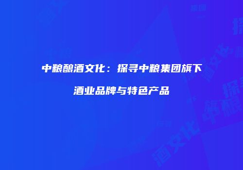 中粮酿酒文化：探寻中粮集团旗下酒业品牌与特色产品