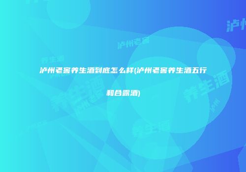 泸州老窖养生酒到底怎么样(泸州老窖养生酒五行和合露酒)