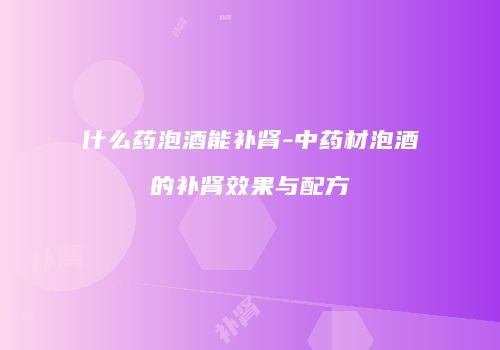 什么药泡酒能补肾-中药材泡酒的补肾效果与配方
