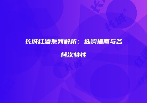 长城红酒系列解析：选购指南与各档次特性