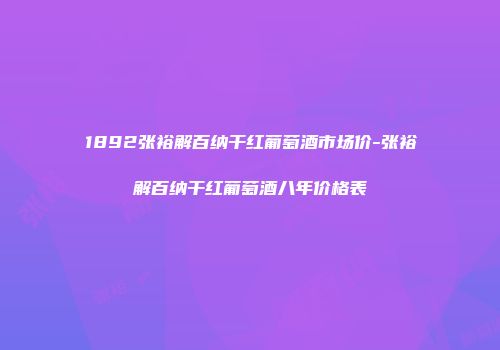 1892张裕解百纳干红葡萄酒市场价-张裕解百纳干红葡萄酒八年价格表