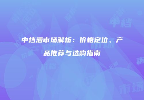 中档酒市场解析：价格定位、产品推荐与选购指南