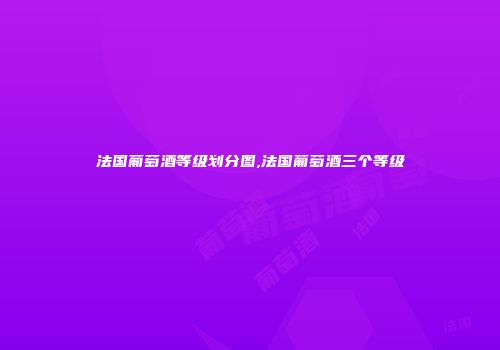 法国葡萄酒等级划分图,法国葡萄酒三个等级