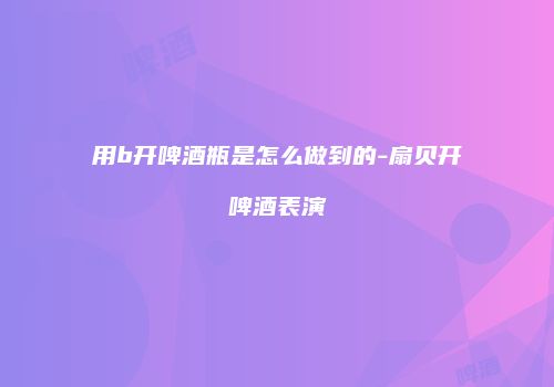 用b开啤酒瓶是怎么做到的-扇贝开啤酒表演