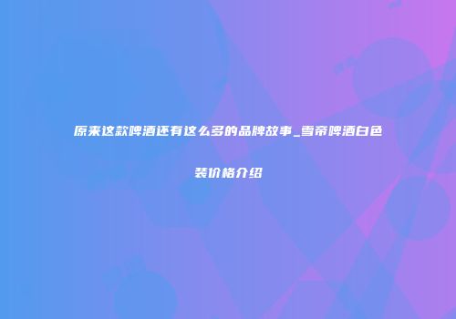 原来这款啤酒还有这么多的品牌故事_雪帝啤酒白色装价格介绍