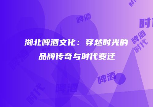 湖北啤酒文化：穿越时光的品牌传奇与时代变迁
