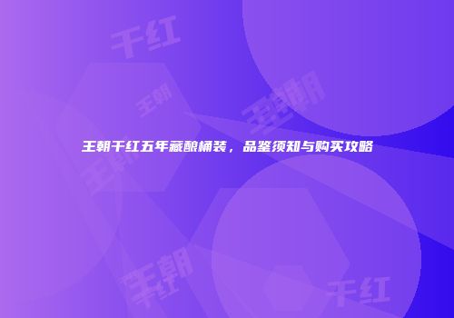 王朝干红五年藏酿桶装，品鉴须知与购买攻略