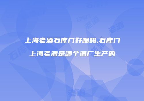 上海老酒石库门好喝吗,石库门上海老酒是哪个酒厂生产的