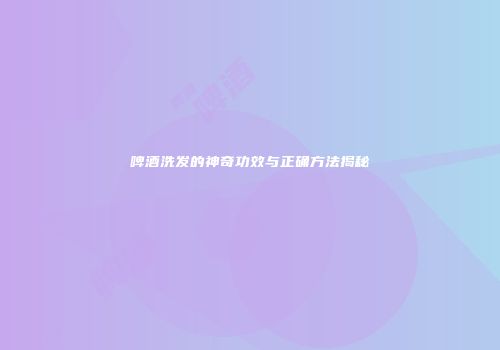 啤酒洗发的神奇功效与正确方法揭秘