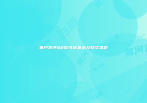 黄河龙酒50度价格查询及购买攻略