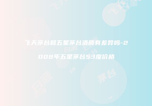 飞天茅台和五星茅台酒质有差异吗-2008年五星茅台53度价格
