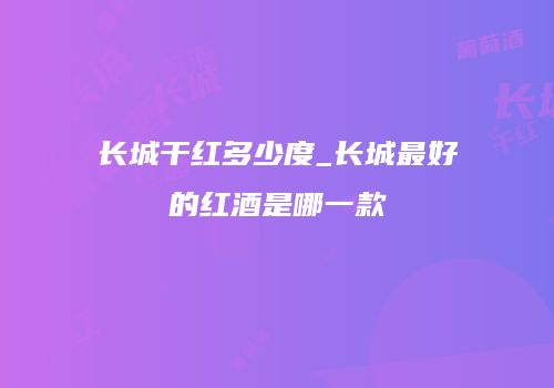长城干红多少度_长城最好的红酒是哪一款