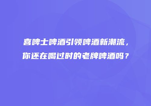 喜啤士啤酒引领啤酒新潮流，你还在喝过时的老牌啤酒吗？