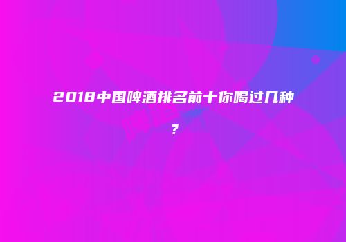 2018中国啤酒排名前十你喝过几种？