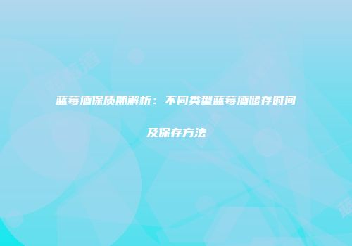 蓝莓酒保质期解析：不同类型蓝莓酒储存时间及保存方法