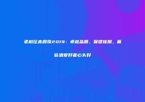 老树庄赤霞珠2019：卓越品质，保健佳酿，葡萄酒爱好者心头好