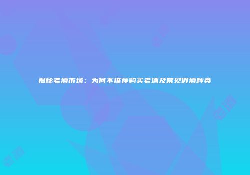 揭秘老酒市场：为何不推荐购买老酒及常见假酒种类