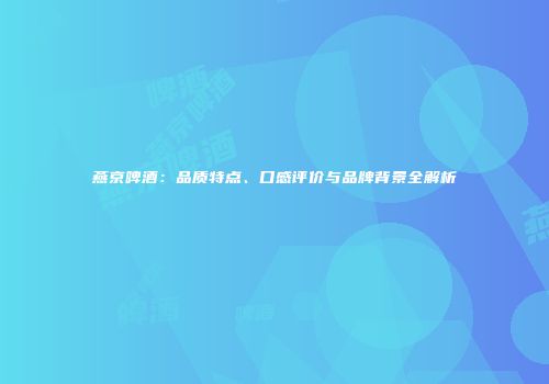 燕京啤酒：品质特点、口感评价与品牌背景全解析