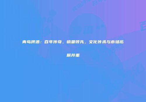 青岛啤酒：百年传奇，销量领先，文化传承与市场拓展并重