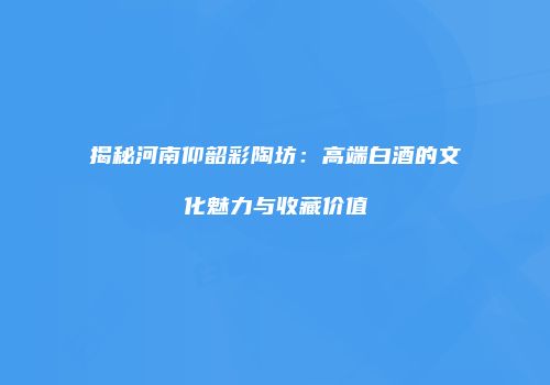揭秘河南仰韶彩陶坊：高端白酒的文化魅力与收藏价值