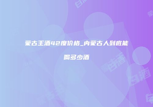 蒙古王酒42度价格_内蒙古人到底能喝多少酒