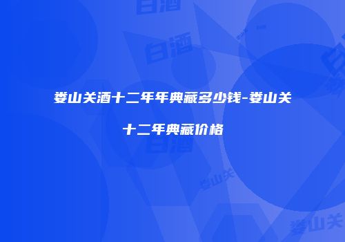娄山关酒十二年年典藏多少钱-娄山关十二年典藏价格