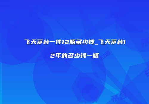 飞天茅台一件12瓶多少钱_飞天茅台12年的多少钱一瓶