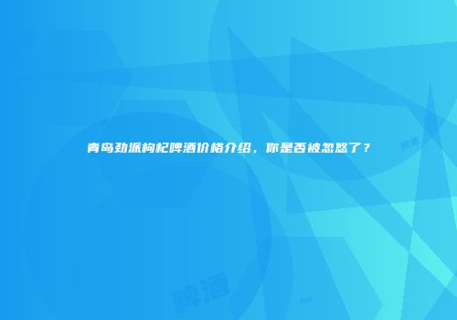 青岛劲派枸杞啤酒价格介绍，你是否被忽悠了？